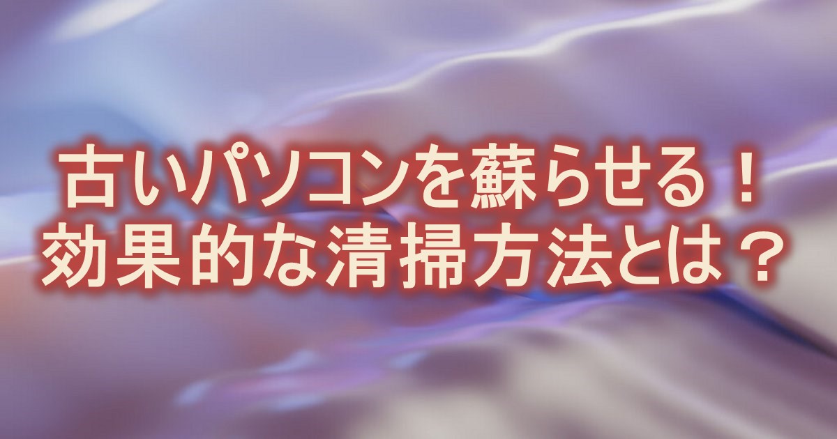 古いパソコンを蘇らせる！効果的な清掃方法とは？